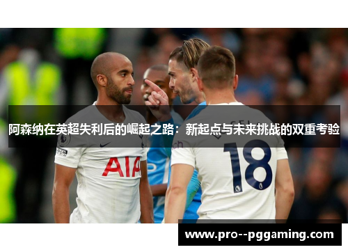 阿森纳在英超失利后的崛起之路:新起点与未来挑战的双重考验 阿森纳在英超失利后的崛起之路:新起点与未来挑战的双重考验