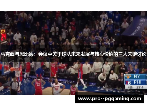 马克西与恩比德：会议中关于球队未来发展与核心价值的三大关键讨论