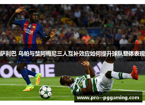 萨利巴 乌帕与楚阿梅尼三人互补效应如何提升球队整体表现 萨利巴 乌帕与楚阿梅尼三人互补效应如何提升球队整体表现