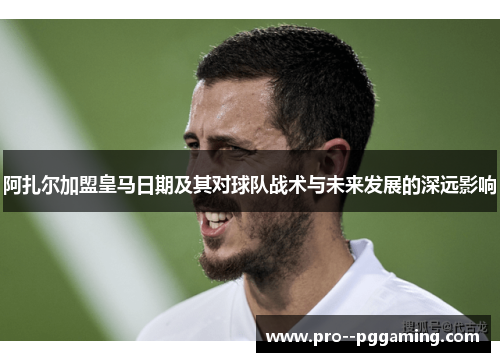 阿扎尔加盟皇马日期及其对球队战术与未来发展的深远影响 阿扎尔加盟皇马日期及其对球队战术与未来发展的深远影响