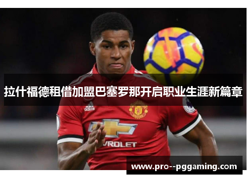 拉什福德租借加盟巴塞罗那开启职业生涯新篇章