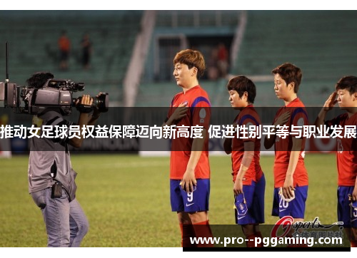 推动女足球员权益保障迈向新高度 促进性别平等与职业发展 推动女足球员权益保障迈向新高度 促进性别平等与职业发展