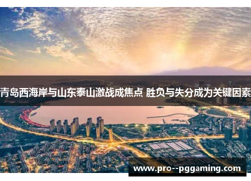 青岛西海岸与山东泰山激战成焦点 胜负与失分成为关键因素