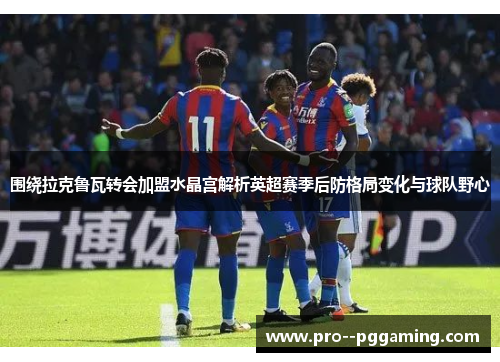 围绕拉克鲁瓦转会加盟水晶宫解析英超赛季后防格局变化与球队野心