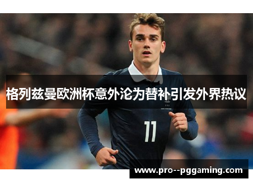 格列兹曼欧洲杯意外沦为替补引发外界热议 格列兹曼欧洲杯意外沦为替补引发外界热议